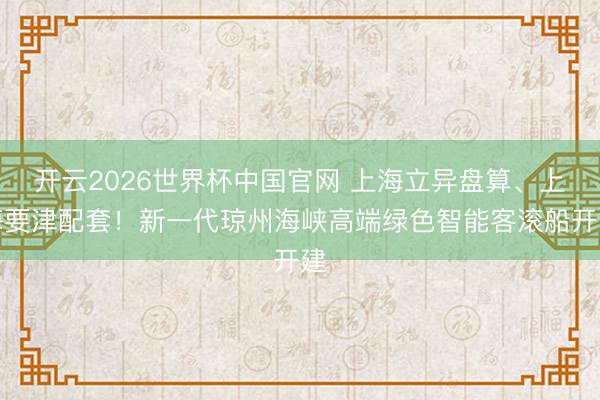 开云2026世界杯中国官网 上海立异盘算、上海要津配套！新一代琼州海峡高端绿色智能客滚船开建