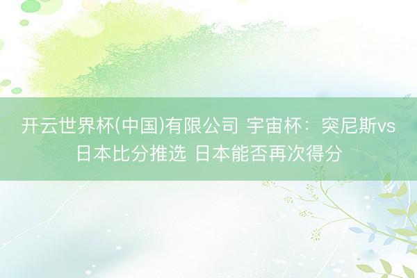 开云世界杯(中国)有限公司 宇宙杯：突尼斯vs日本比分推选 日本能否再次得分